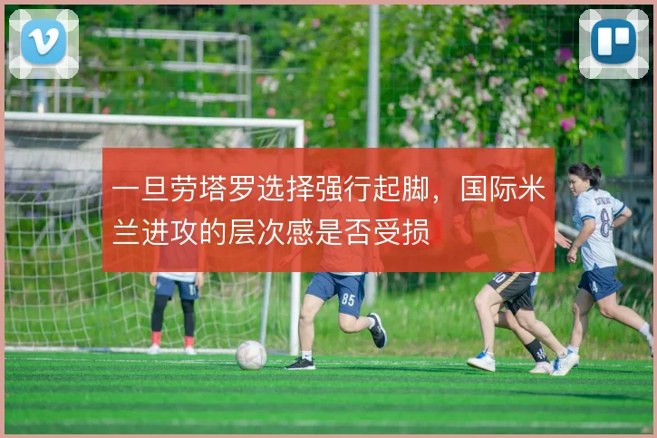一旦劳塔罗选择强行起脚,国际米兰进攻的层次感是否受损
