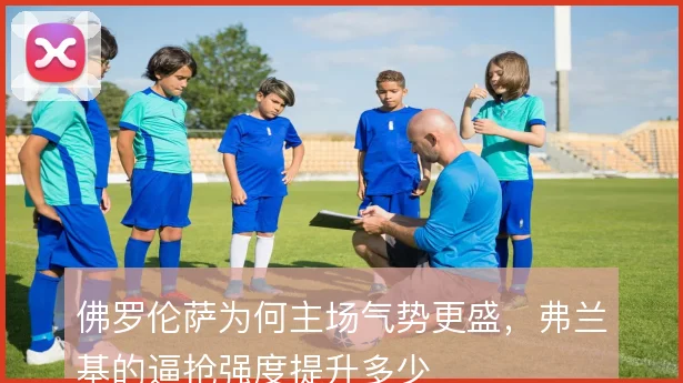 佛罗伦萨为何主场气势更盛,弗兰基的逼抢强度提升多少