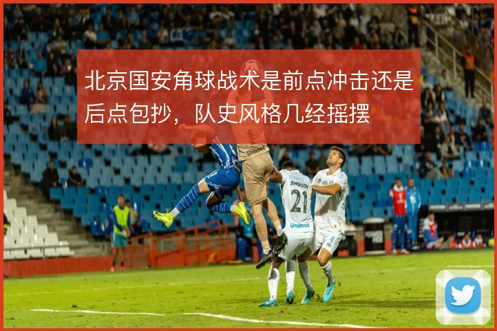 北京国安角球战术是前点冲击还是后点包抄，队史风格几经摇摆