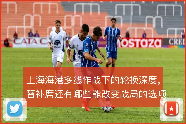 上海海港多线作战下的轮换深度，替补席还有哪些能改变战局的选项