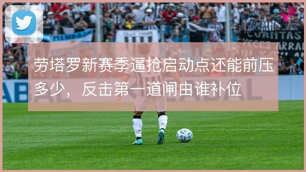 劳塔罗新赛季逼抢启动点还能前压多少,反击第一道闸由谁补位