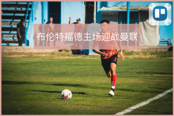 布伦特福德主场迎战曼联