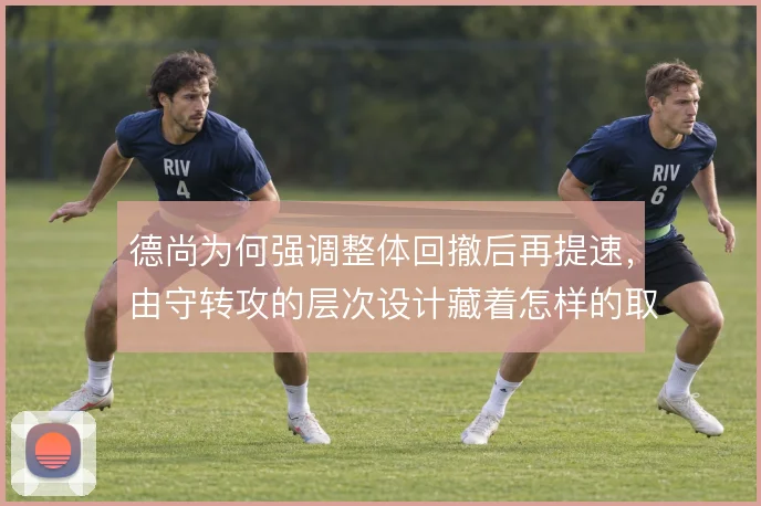 德尚为何强调整体回撤后再提速,由守转攻的层次设计藏着怎样的取舍