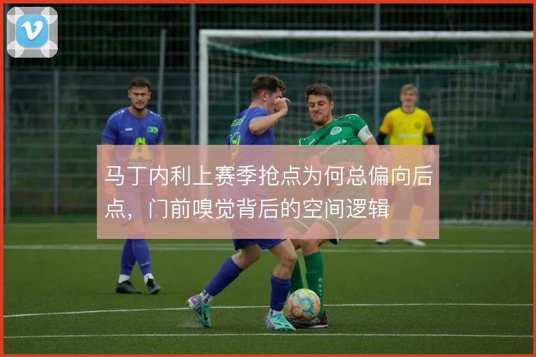 马丁内利上赛季抢点为何总偏向后点,门前嗅觉背后的空间逻辑