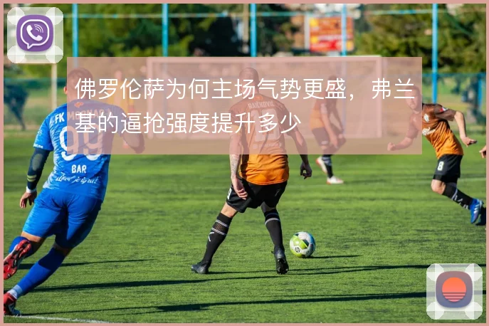 佛罗伦萨为何主场气势更盛,弗兰基的逼抢强度提升多少