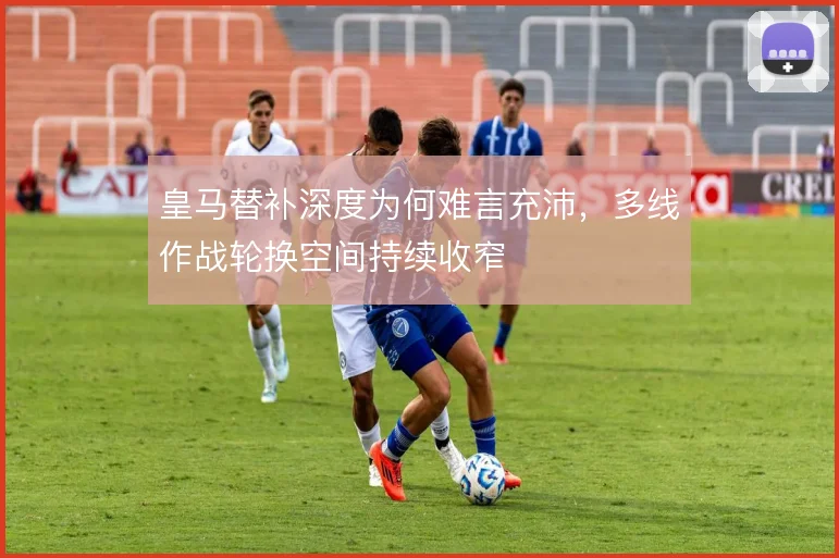 皇马替补深度为何难言充沛,多线作战轮换空间持续收窄