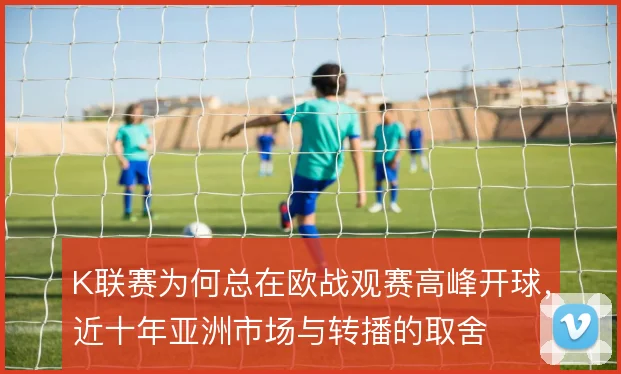 K联赛为何总在欧战观赛高峰开球,近十年亚洲市场与转播的取舍