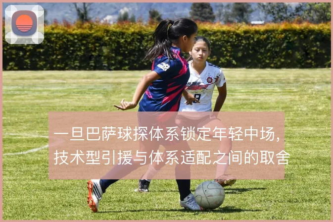 一旦巴萨球探体系锁定年轻中场，技术型引援与体系适配之间的取舍怎么走