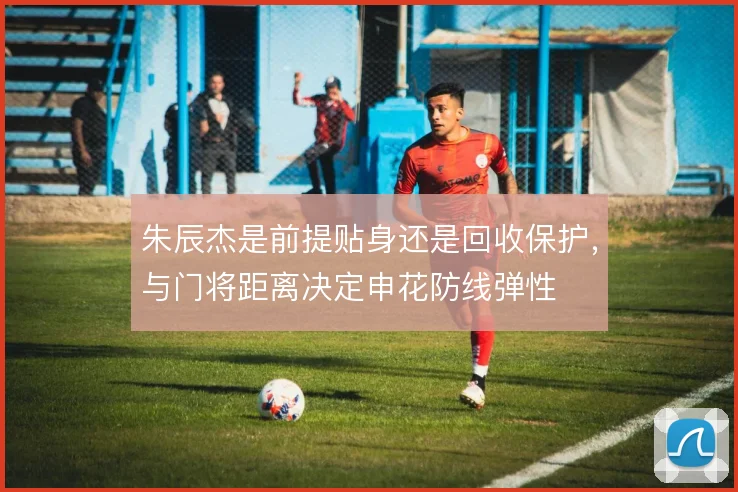 朱辰杰是前提贴身还是回收保护，与门将距离决定申花防线弹性