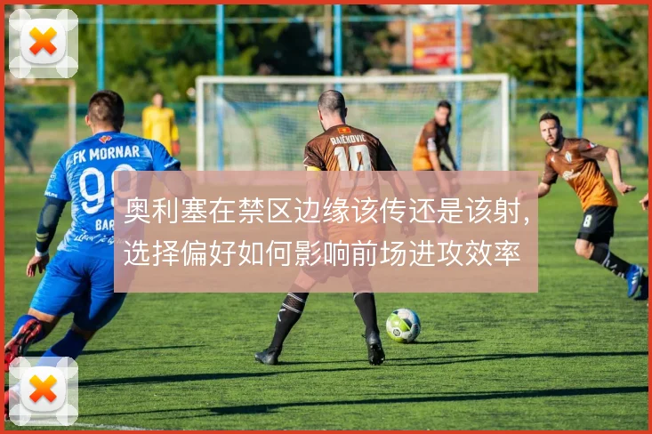 奥利塞在禁区边缘该传还是该射,选择偏好如何影响前场进攻效率