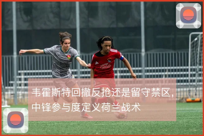 韦霍斯特回撤反抢还是留守禁区，中锋参与度定义荷兰战术