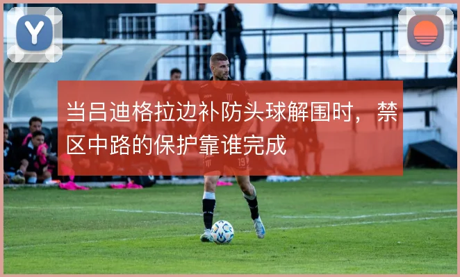 当吕迪格拉边补防头球解围时，禁区中路的保护靠谁完成