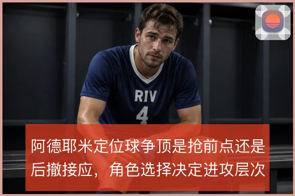 阿德耶米定位球争顶是抢前点还是后撤接应，角色选择决定进攻层次
