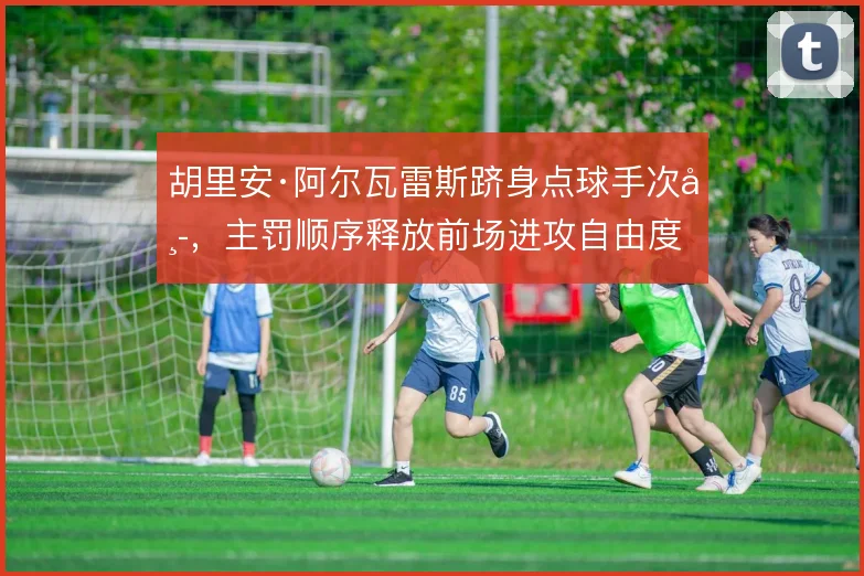 胡里安·阿尔瓦雷斯跻身点球手次席，主罚顺序释放前场进攻自由度