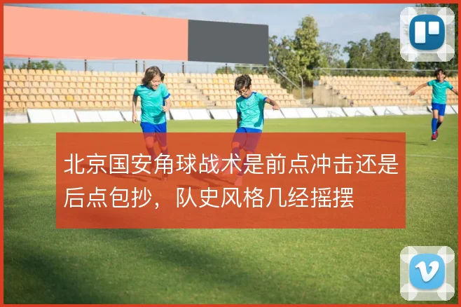 北京国安角球战术是前点冲击还是后点包抄，队史风格几经摇摆
